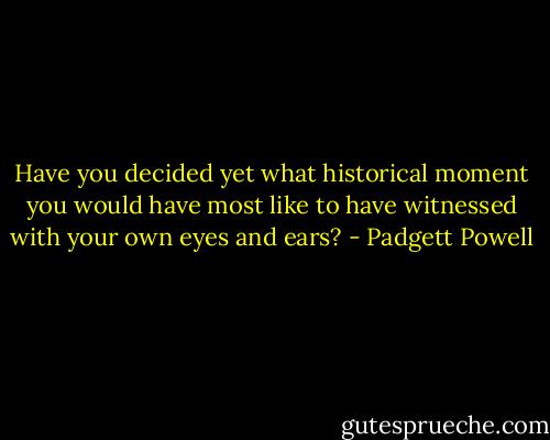 Have you decided yet what historical moment you would have most like to have witnessed with your own eyes and ears? - Padgett Powell