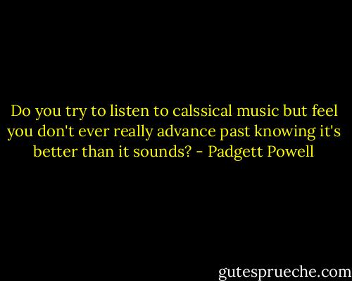 Do you try to listen to calssical music but feel you don't ever really advance past knowing it's better than it sounds? - Padgett Powell