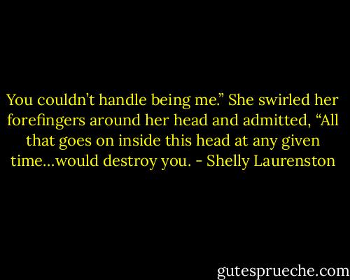 You couldn’t handle being me.” She swirled her forefingers around her head and admitted, “All that goes on inside this head at any given time…would destroy you. - Shelly Laurenston
