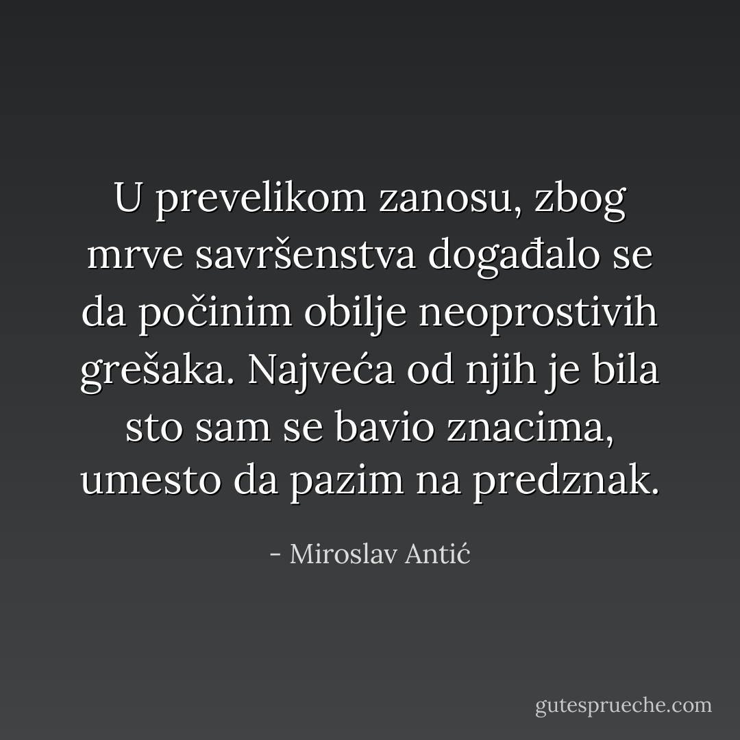 U prevelikom zanosu, zbog mrve savršenstva događalo se da počinim obilje neoprostivih grešaka. Najveća od njih je bila sto sam se bavio znacima,<br />umesto da pazim na predznak. - Miroslav Antić