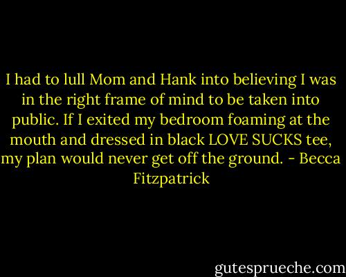 I had to lull Mom and Hank into believing I was in the right frame of mind to be taken into public. If I exited my bedroom foaming at the mouth and dressed in black LOVE SUCKS tee, my plan would never get off the ground. - Becca Fitzpatrick