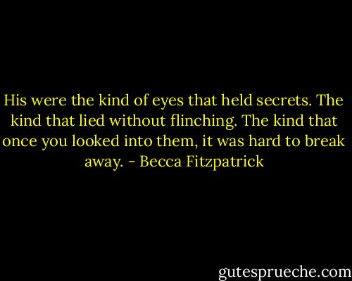 His were the kind of eyes that held secrets. The kind that lied without flinching. The kind that once you looked into them, it was hard to break away. - Becca Fitzpatrick