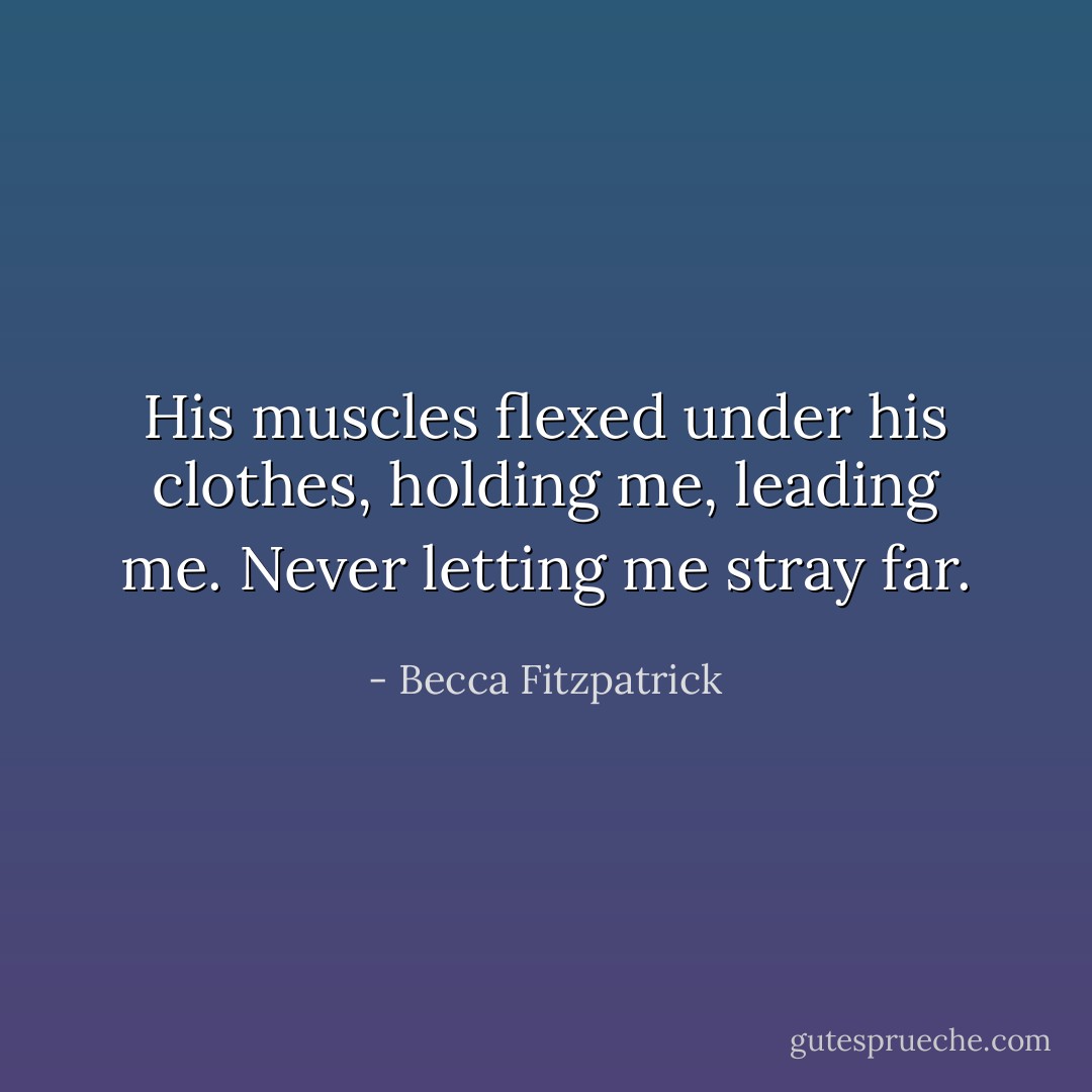 His muscles flexed under his clothes, holding me, leading me. Never letting me stray far. - Becca Fitzpatrick