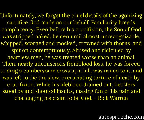Unfortunately, we forget the cruel details of the agonizing sacrifice God made on our behalf. Familiarity breeds complacency. Even before his crucifixion, the Son of God was stripped naked, beaten until almost unrecognizable, whipped, scorned and mocked, crowned with thorns, and spit on contemptuously.<br />Abused and ridiculed by heartless men, he was treated worse than an animal.<br />Then, nearly unconscious fromblood loss, he was forced to drag a cumbersome cross up a hill, was nailed to it, and was left to die the slow, excruciating torture of death by crucifixion. While his lifeblood drained out, hecklers stood by and shouted insults, making fun of his pain and challenging his claim to be God. - Rick Warren