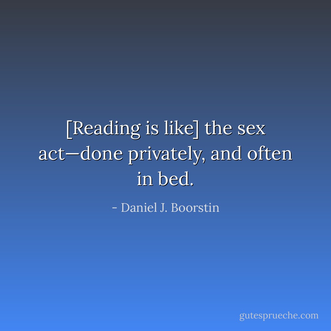 [Reading is like] the sex act—done privately, and often in bed. - Daniel J. Boorstin