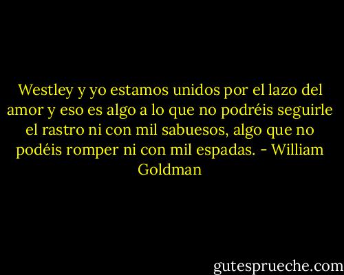 Westley y yo estamos unidos por el lazo del amor y eso es algo a lo que no<br />podréis seguirle el rastro ni con mil sabuesos, algo que no podéis romper ni con mil<br />espadas. - William Goldman