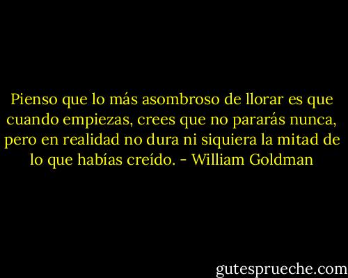 Pienso que lo más asombroso de llorar es que cuando empiezas, crees que no<br />pararás nunca, pero en realidad no dura ni siquiera la mitad de lo que habías creído. - William Goldman