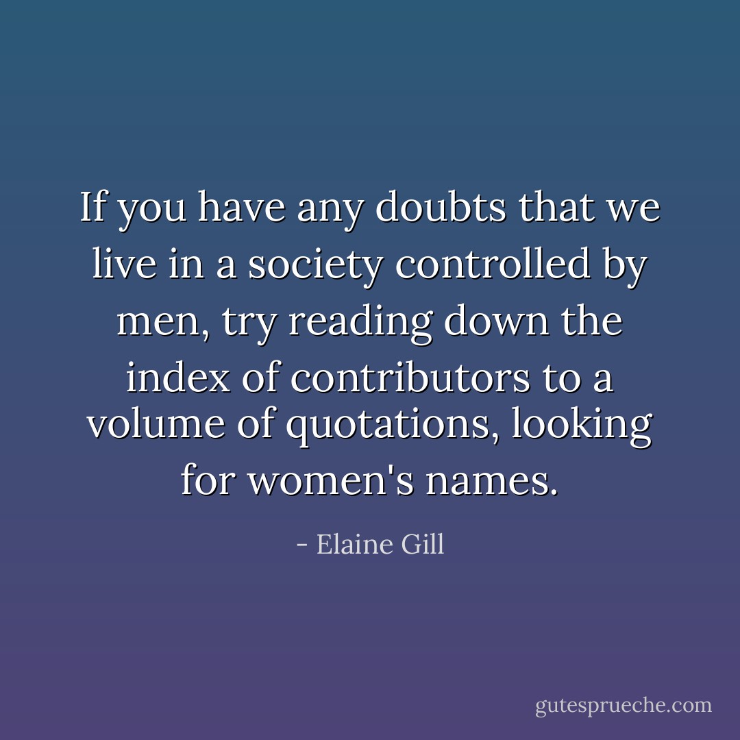If you have any doubts that we live in a society controlled by men, try reading down the index of contributors to a volume of quotations, looking for women's names. - Elaine Gill