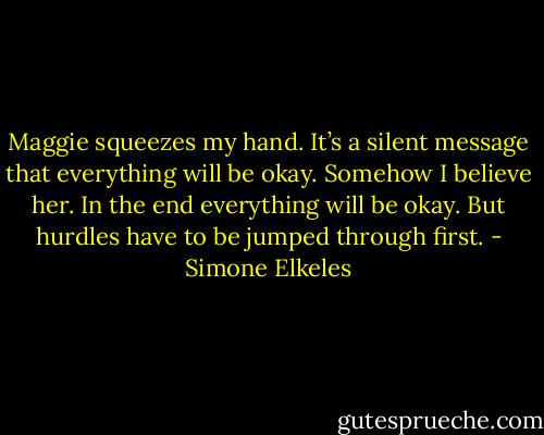Maggie squeezes my hand. It’s a silent message that everything will be okay. Somehow I believe her. In the end everything will be okay. But hurdles have to be jumped through first. - Simone Elkeles