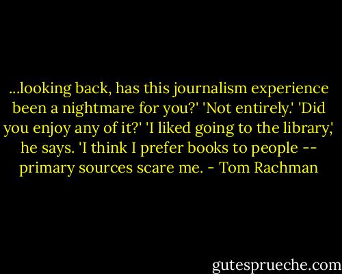 ...looking back, has this journalism experience been a nightmare for you?'<br />'Not entirely.'<br />'Did you enjoy any of it?'<br />'I liked going to the library,' he says. 'I think I prefer books to people -- primary sources scare me. - Tom Rachman