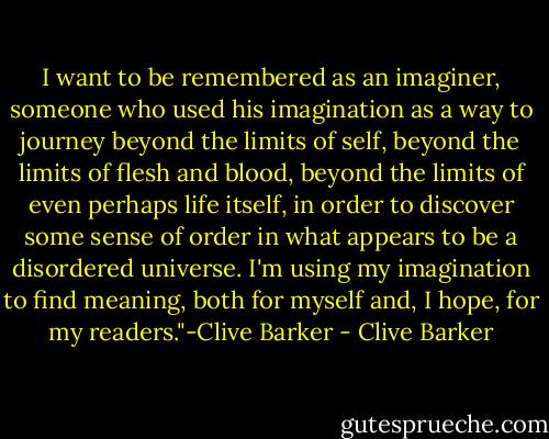 I want to be remembered as an imaginer, someone who used his imagination as a way to journey beyond the limits of self, beyond the limits of flesh and blood, beyond the limits of even perhaps life itself, in order to discover some sense of order in what appears to be a disordered universe. I'm using my imagination to find meaning, both for myself and, I hope, for my readers."-Clive Barker - Clive Barker
