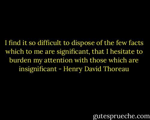 I find it so difficult to dispose of the few facts which to me are significant, that I hesitate to burden my attention with those which are insignificant - Henry David Thoreau