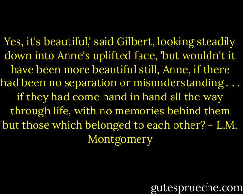 Yes, it's beautiful,' said Gilbert, looking steadily down into Anne's uplifted face, 'but wouldn't it have been more beautiful still, Anne, if there had been no separation or misunderstanding . . . if they had come hand in hand all the way through life, with no memories behind them but those which belonged to each other? - L.M. Montgomery