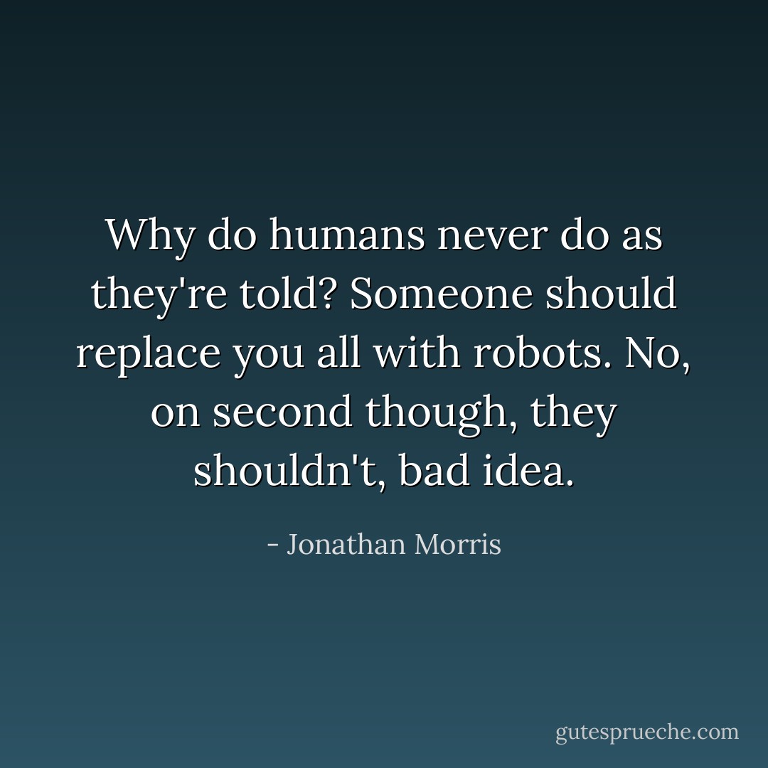 Why do humans never do as they're told? Someone should replace you all with robots. No, on second though, they shouldn't, bad idea. - Jonathan Morris