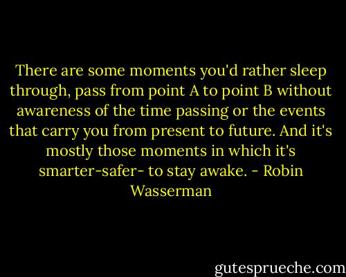 There are some moments you'd rather sleep through, pass from point A to point B without awareness of the time passing or the events that carry you from present to future. And it's mostly those moments in which it's smarter-safer- to stay awake. - Robin Wasserman