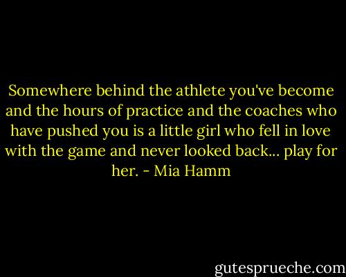 Somewhere behind the athlete you've become and the hours of practice and the coaches who have pushed you is a little girl who fell in love with the game and never looked back... play for her. - Mia Hamm