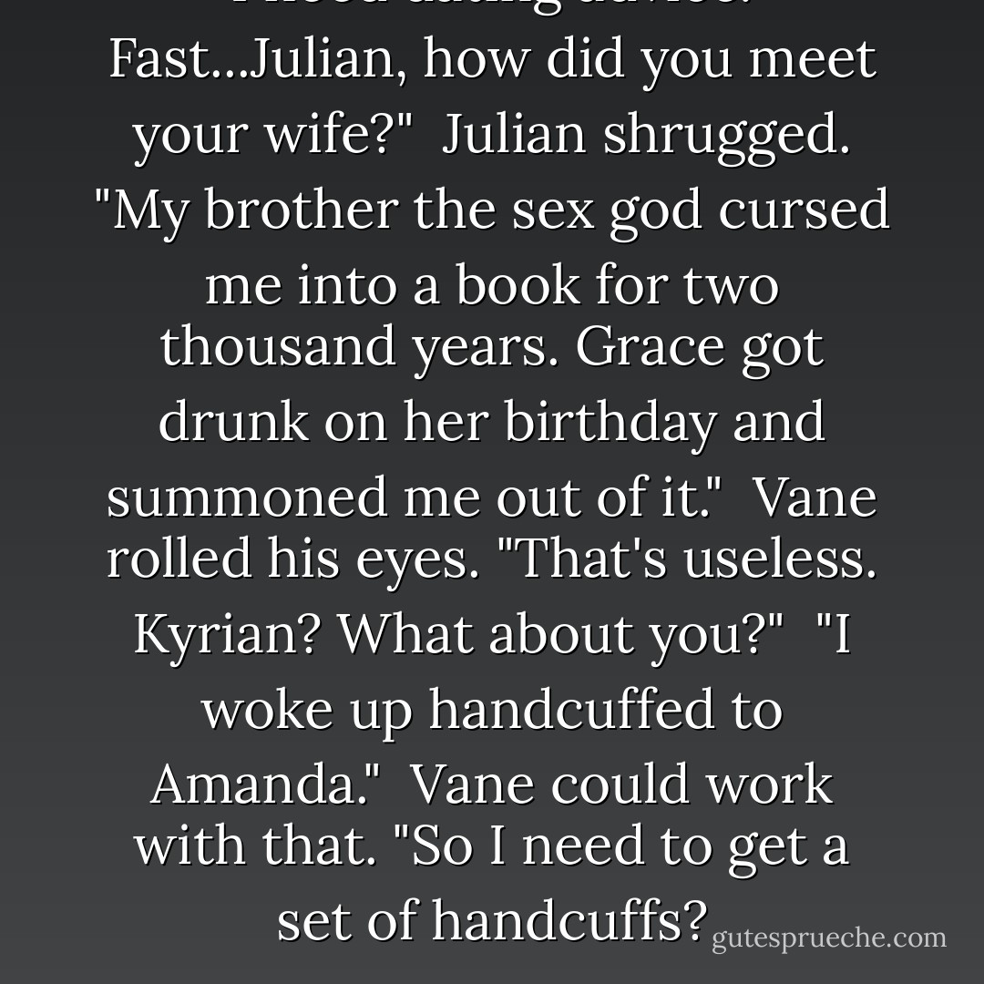 I need dating advice. Fast...Julian, how did you meet your wife?"<br /><br />Julian shrugged. "My brother the sex god cursed me into a book for two thousand years. Grace got drunk on her birthday and summoned me out of it."<br /><br />Vane rolled his eyes. "That's useless. Kyrian? What about you?"<br /><br />"I woke up handcuffed to Amanda."<br /><br />Vane could work with that. "So I need to get a set of handcuffs? - Sherrilyn Kenyon