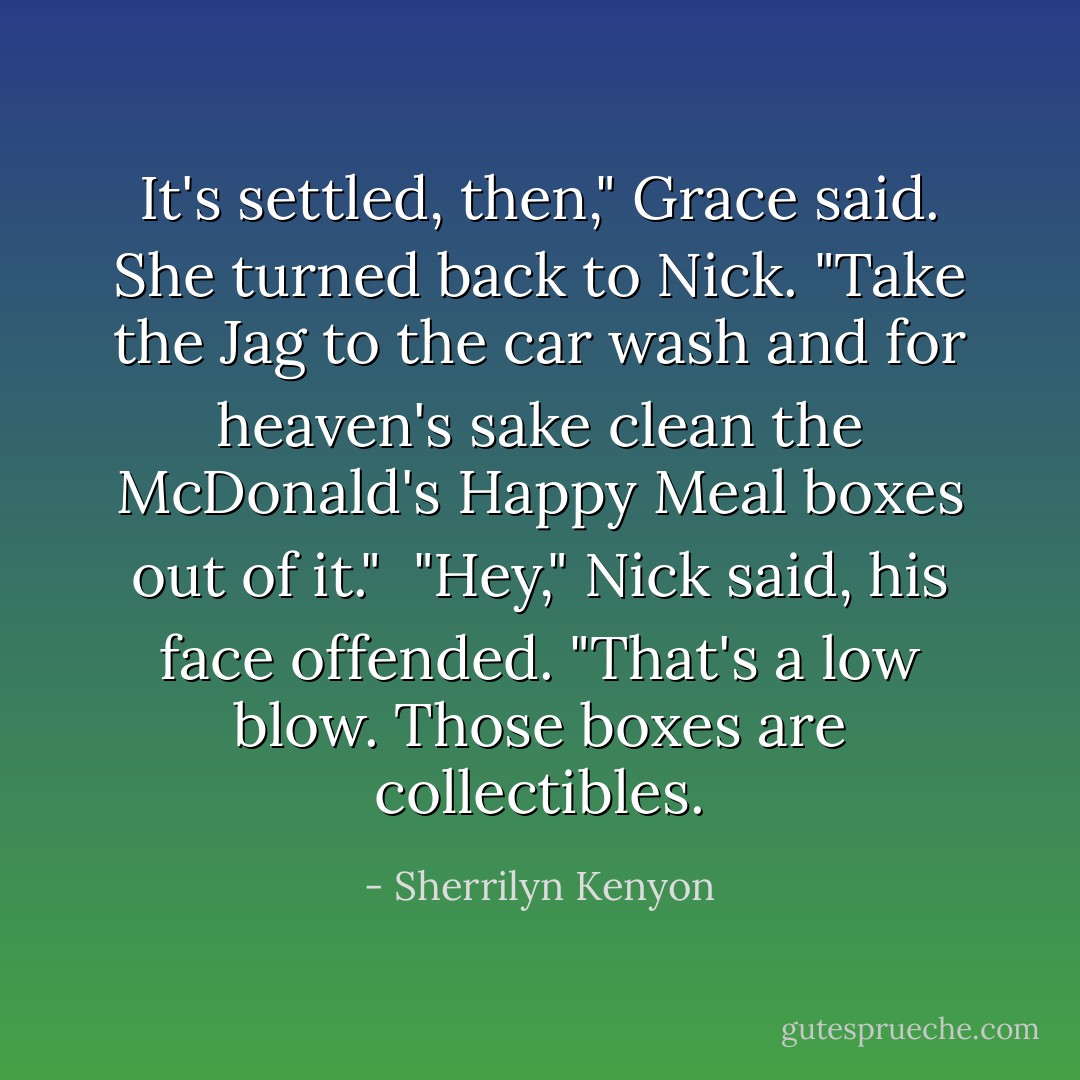 It's settled, then," Grace said. She turned back to Nick. "Take the Jag to the car wash and for heaven's sake clean the McDonald's Happy Meal boxes out of it."<br /><br />"Hey," Nick said, his face offended. "That's a low blow. Those boxes are collectibles. - Sherrilyn Kenyon