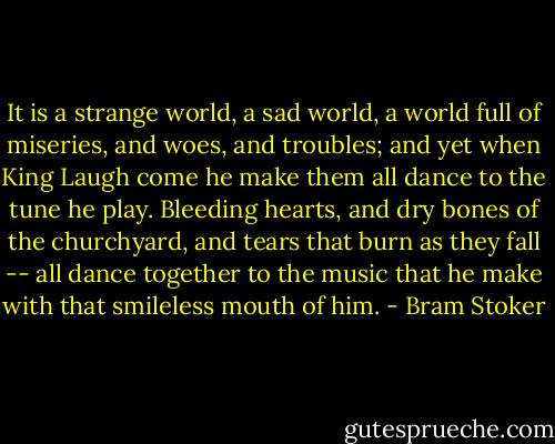It is a strange world, a sad world, a world full of miseries, and woes, and troubles; and yet when King Laugh come he make them all dance to the tune he play. Bleeding hearts, and dry bones of the churchyard, and tears that burn as they fall -- all dance together to the music that he make with that smileless mouth of him. - Bram Stoker