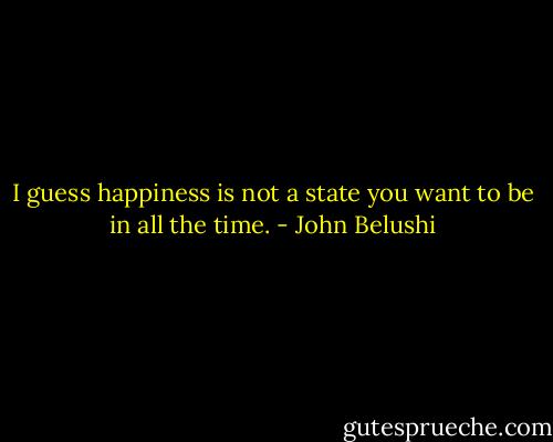 I guess happiness is not a state you want to be in all the time. - John Belushi