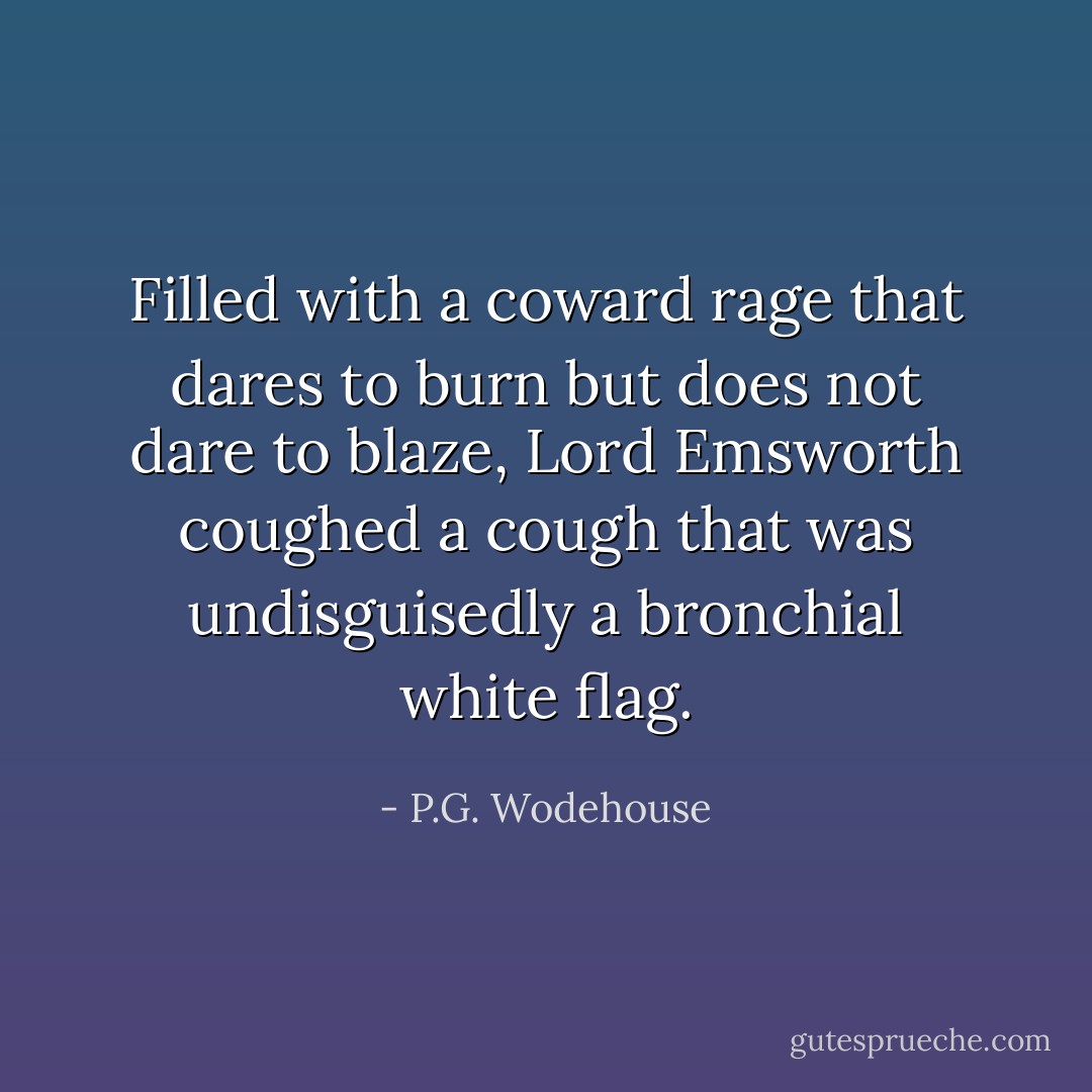Filled with a coward rage that dares to burn but does not dare to blaze, Lord Emsworth coughed a cough that was undisguisedly a bronchial white flag. - P.G. Wodehouse