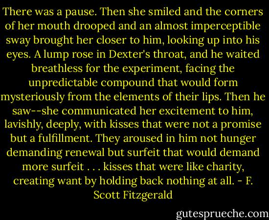 There was a pause. Then she smiled and the corners of her mouth drooped and an almost imperceptible sway brought her closer to him, looking up into his eyes. A lump rose in Dexter's throat, and he waited breathless for the experiment, facing the unpredictable compound that would form mysteriously from the elements of their lips. Then he saw--she communicated her excitement to him, lavishly, deeply, with kisses that were not a promise but a fulfillment. They aroused in him not hunger demanding renewal but surfeit that would demand more surfeit . . . kisses that were like charity, creating want by holding back nothing at all. - F. Scott Fitzgerald