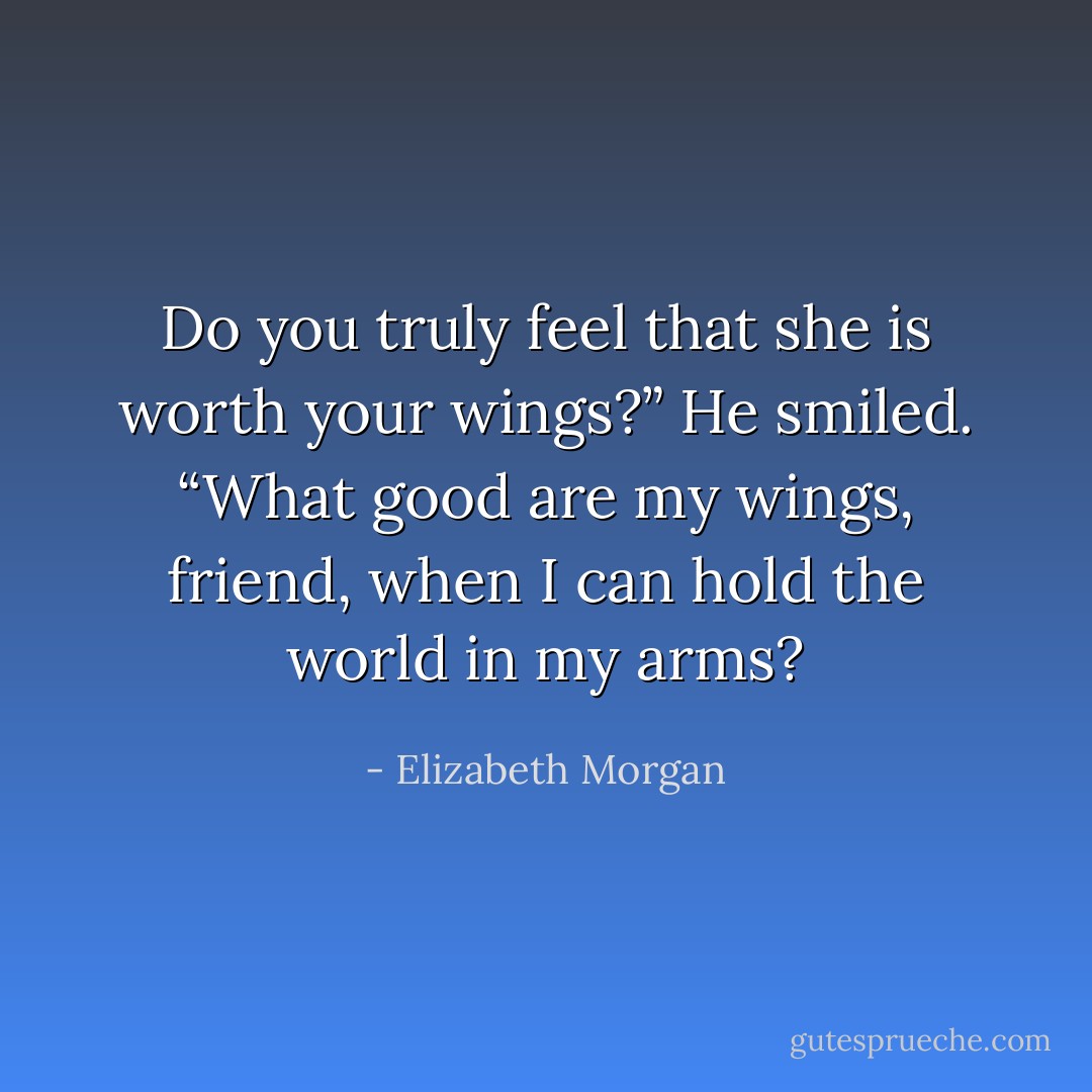 Do you truly feel that she is worth your wings?”<br />He smiled. “What good are my wings, friend, when I can hold the<br />world in my arms? - Elizabeth Morgan