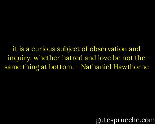 it is a curious subject of observation and inquiry, whether hatred and love be not the same thing at bottom. - Nathaniel Hawthorne