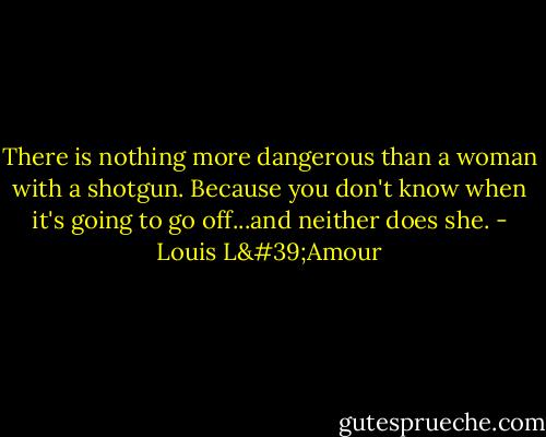 There is nothing more dangerous than a woman with a shotgun. Because you don't know when it's going to go off...and neither does she. - Louis L'Amour