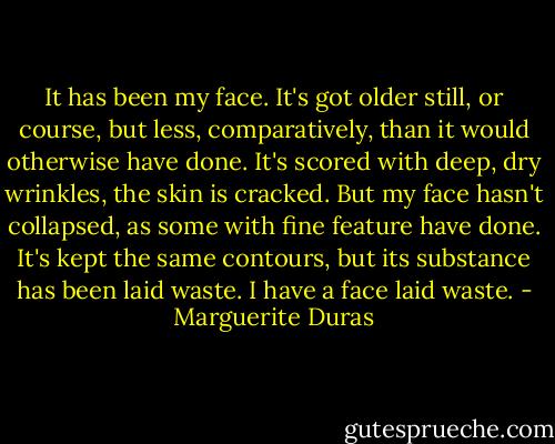 It has been my face. It's got older still, or course, but less, comparatively, than it would otherwise have done. It's scored with deep, dry wrinkles, the skin is cracked. But my face hasn't collapsed, as some with fine feature have done. It's kept the same contours, but its substance has been laid waste. I have a face laid waste. - Marguerite Duras