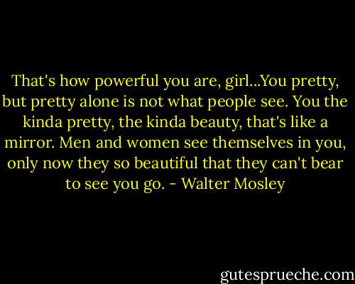 That's how powerful you are, girl...You pretty, but pretty alone is not what people see. You the kinda pretty, the kinda beauty, that's like a mirror. Men and women see themselves in you, only now they so beautiful that they can't bear to see you go. - Walter Mosley