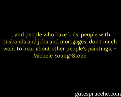 ... and people who have kids, people with husbands and jobs and mortgages, don't much want to hear about other people's paintings. - Michele Young-Stone