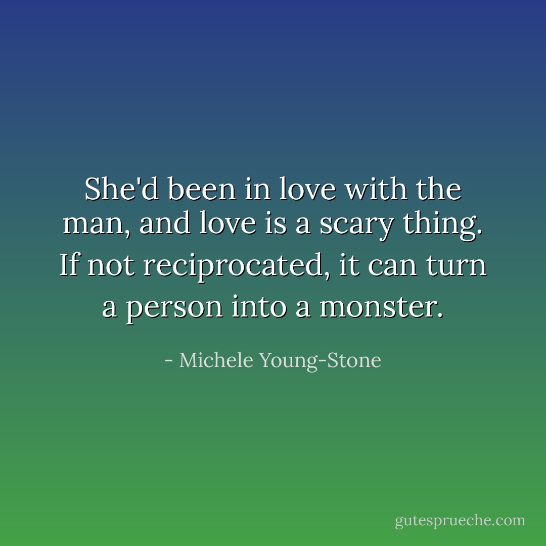 She'd been in love with the man, and love is a scary thing. If not reciprocated, it can turn a person into a monster. - Michele Young-Stone