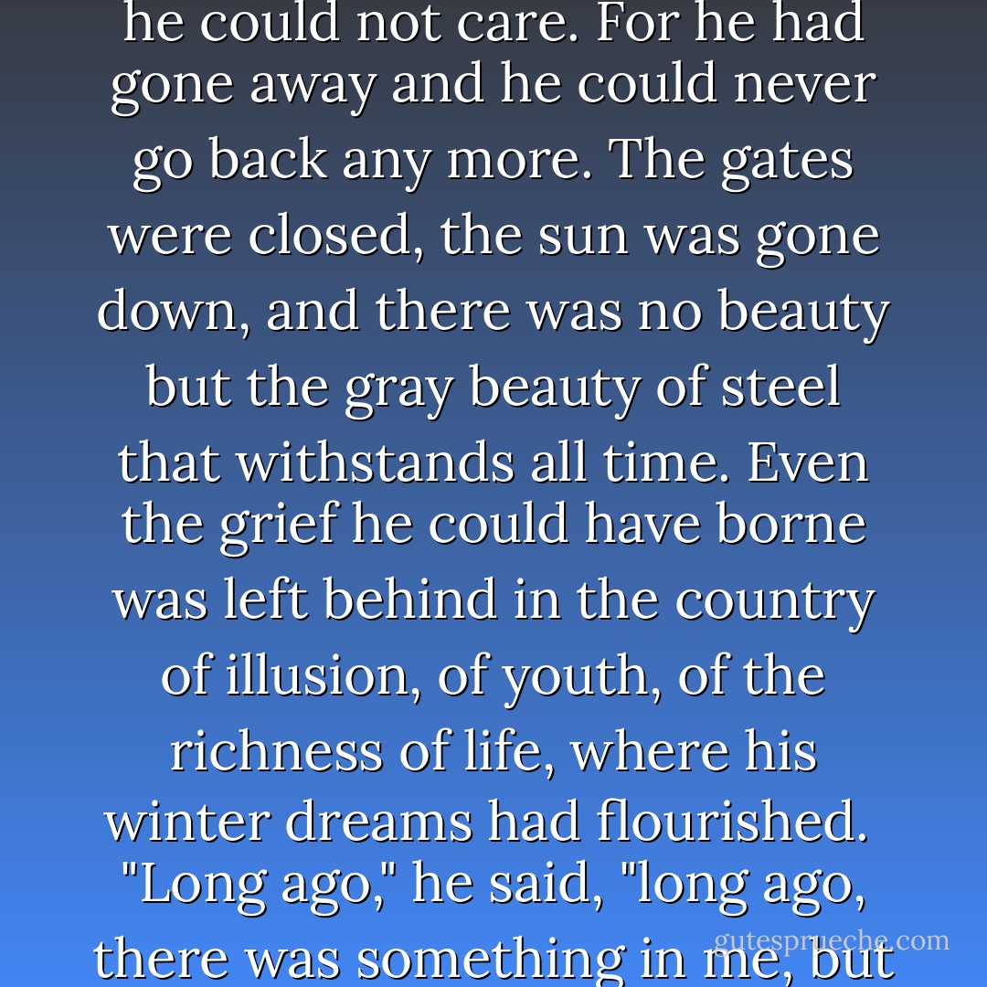 For the first time in years the tears were streaming down his face. But they were for himself now. He did not care about mouth and eyes and moving hands. He wanted to care, and he could not care. For he had gone away and he could never go back any more. The gates were closed, the sun was gone down, and there was no beauty but the gray beauty of steel that withstands all time. Even the grief he could have borne was left behind in the country of illusion, of youth, of the richness of life, where his winter dreams had flourished.<br /><br />"Long ago," he said, "long ago, there was something in me, but now that thing is gone. Now that thing is gone, that thing is gone. I cannot cry. I cannot care. That thing will come back no more. - F. Scott Fitzgerald