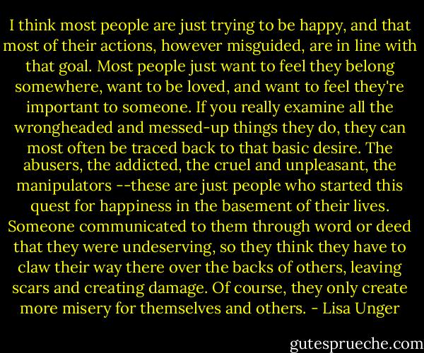 I think most people are just trying to be happy, and that most of their actions, however misguided, are in line with that goal. Most people just want to feel they belong somewhere, want to be loved, and want to feel they're important to someone. If you really examine all the wrongheaded and messed-up things they do, they can most often be traced back to that basic desire. The abusers, the addicted, the cruel and unpleasant, the manipulators --these are just people who started this quest for happiness in the basement of their lives. Someone communicated to them through word or deed that they were undeserving, so they think they have to claw their way there over the backs of others, leaving scars and creating damage. Of course, they only create more misery for themselves and others. - Lisa Unger
