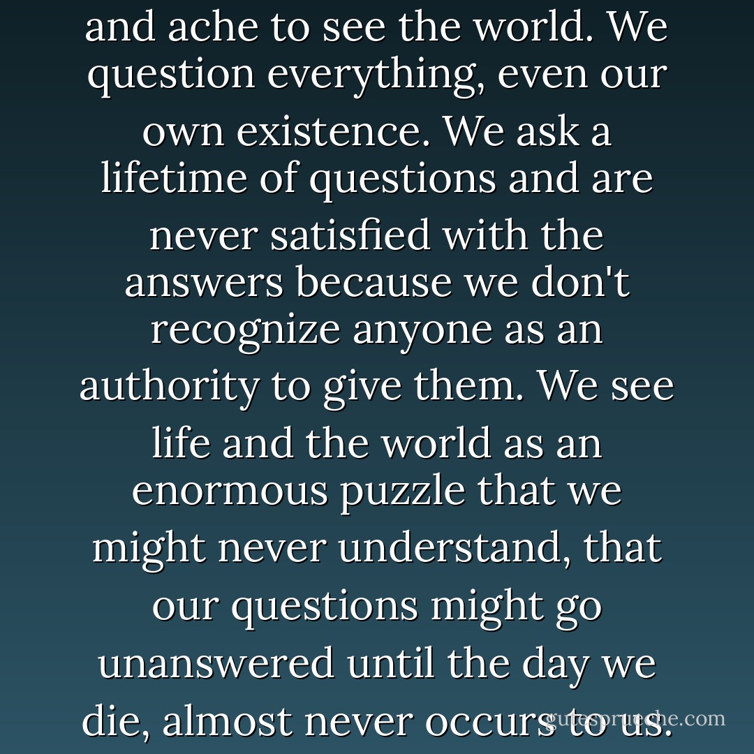 Others of us are lost. We're forever seeking. We torture ourselves with philosophies and ache to see the world. We question everything, even our own existence. We ask a lifetime of questions and are never satisfied with the answers because we don't recognize anyone as an authority to give them. We see life and the world as an enormous puzzle that we might never understand, that our questions might go unanswered until the day we die, almost never occurs to us. And when it does, it fills us with dread. - Lisa Unger