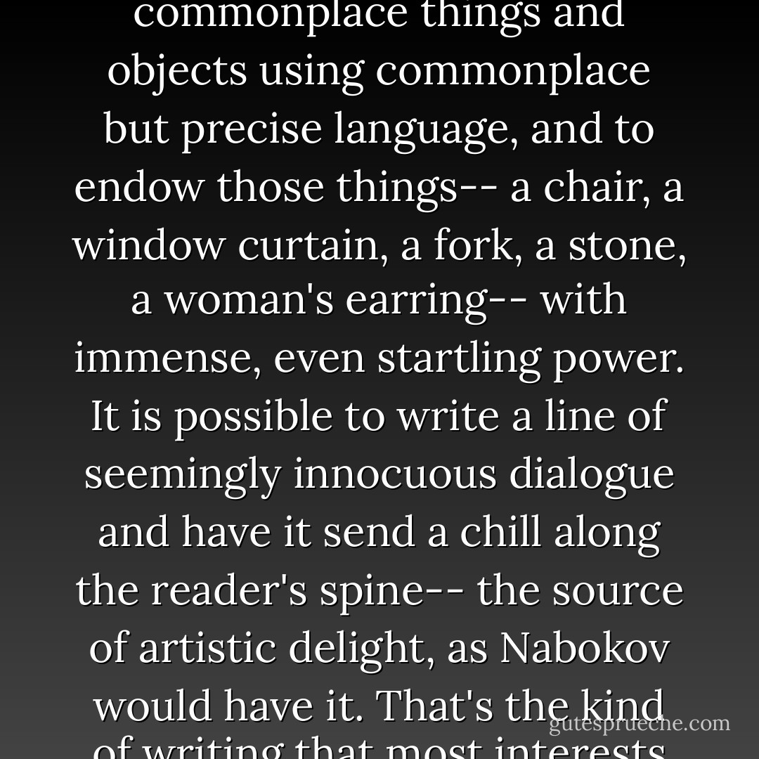 It's possible, in a poem or a short story, to write about commonplace things and objects using commonplace but precise language, and to endow those things-- a chair, a window curtain, a fork, a stone, a woman's earring-- with immense, even startling power. It is possible to write a line of seemingly innocuous dialogue and have it send a chill along the reader's spine-- the source of artistic delight, as Nabokov would have it. That's the kind of writing that most interests me. - Raymond Carver