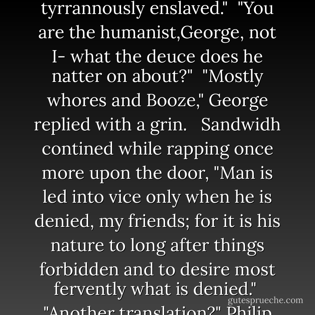 I bid you welcome to a new Utopia where men may be free of the so-called moral subjugations and constraints, and where for a time we may shake off those bonds of servitude wherein we are so tyrrannously enslaved."<br /> "You are the humanist,George, not I- what the deuce does he natter on about?"<br /> "Mostly whores and Booze," George replied with a grin. <br /> Sandwidh contined while rapping once more upon the door, "Man is led into vice only when he is denied, my friends; for it is his nature to long after things forbidden and to desire most fervently what is denied."<br /> "Another translation?" Philip asked George.<br /> "Whores and booze... in boundless supply."<br /> "Ah,"Philip said. "I stand in renewed appreciation of the philosophers. - Emery Lee