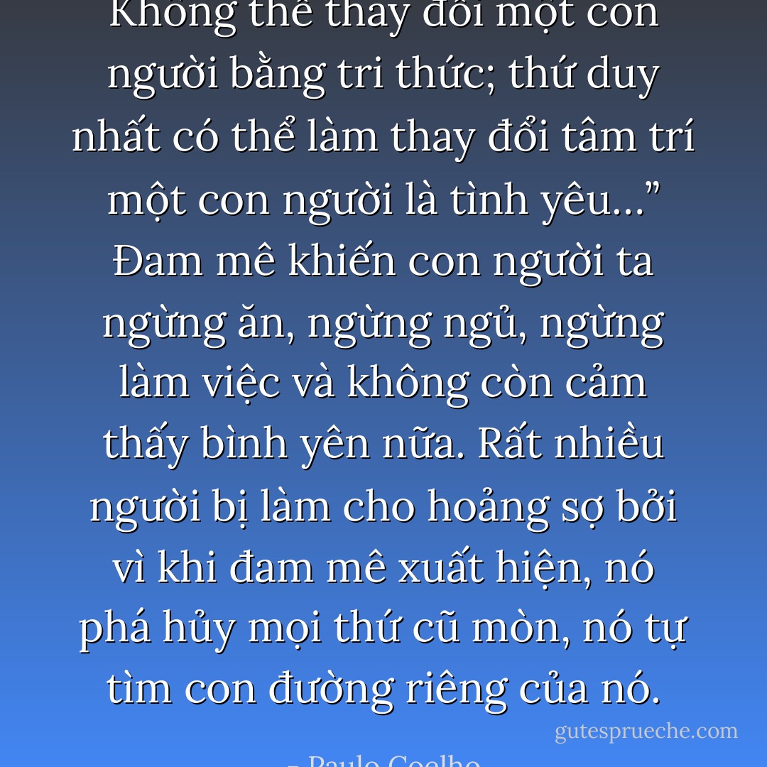 Không thể thay đổi một con người bằng tri thức; thứ duy nhất có thể làm thay đổi tâm trí một con người là tình yêu…”<br />Đam mê khiến con người ta ngừng ăn, ngừng ngủ, ngừng làm việc và không còn cảm thấy bình yên nữa. Rất nhiều người bị làm cho hoảng sợ bởi vì khi đam mê xuất hiện, nó phá hủy mọi thứ cũ mòn, nó tự tìm con đường riêng của nó. - Paulo Coelho