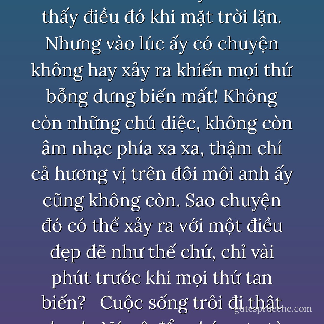 Khi chúng ta gặp một người và bắt đầu yêu, chúng ta sẽ có cảm giác như cả vũ trụ đều ở bên mình. Hôm nay mình đã thấy điều đó khi mặt trời lặn. Nhưng vào lúc ấy có chuyện không hay xảy ra khiến mọi thứ bỗng dưng biến mất! Không còn những chú diệc, không còn âm nhạc phía xa xa, thậm chí cả hương vị trên đôi môi anh ấy cũng không còn. Sao chuyện đó có thể xảy ra với một điều đẹp đẽ như thế chứ, chỉ vài phút trước khi mọi thứ tan biến?<br /><br /> Cuộc sống trôi đi thật nhanh. Nó xô đẩy chúng ta từ thiên đường xuống địa ngục chỉ trong tích tắc. - Paulo Coelho