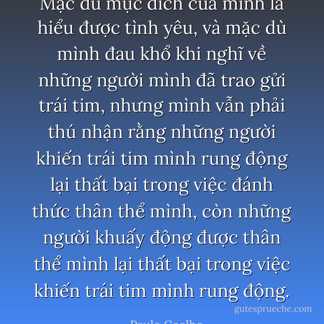Mặc dù mục đích của mình là hiểu được tình yêu, và mặc dù mình đau khổ khi nghĩ về những người mình đã trao gửi trái tim, nhưng mình vẫn phải thú nhận rằng những người khiến trái tim mình rung động lại thất bại trong việc đánh thức thân thể mình, còn những người khuấy động được thân thể mình lại thất bại trong việc khiến trái tim mình rung động. - Paulo Coelho