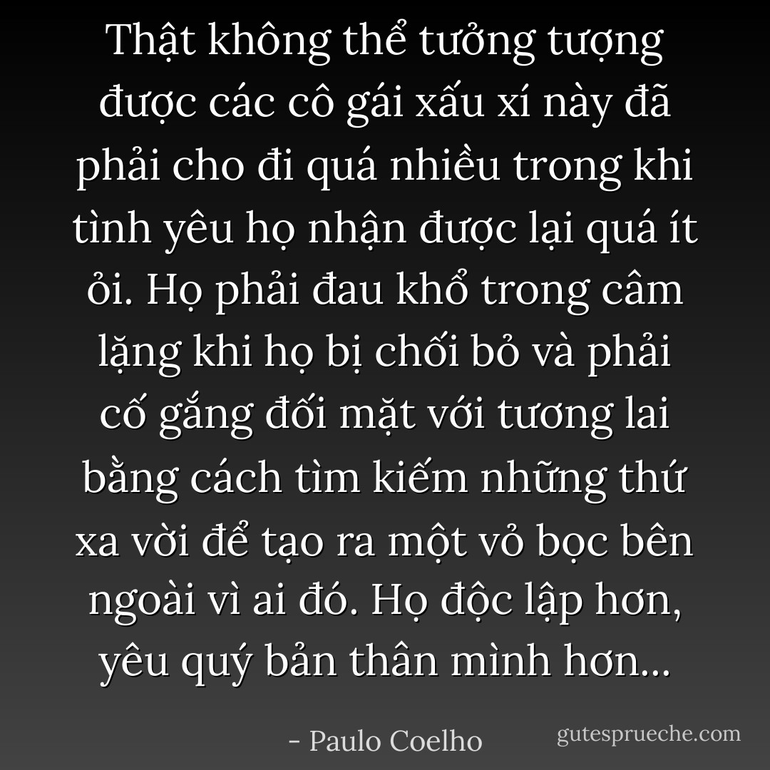 Thật không thể tưởng tượng được các cô gái xấu xí này đã phải cho đi quá nhiều trong khi tình yêu họ nhận được lại quá ít ỏi. Họ phải đau khổ trong câm lặng khi họ bị chối bỏ và phải cố gắng đối mặt với tương lai bằng cách tìm kiếm những thứ xa vời để tạo ra một vỏ bọc bên ngoài vì ai đó. Họ độc lập hơn, yêu quý bản thân mình hơn... - Paulo Coelho