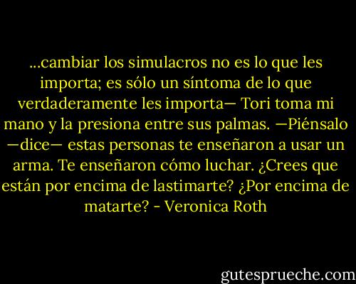 ...cambiar los simulacros no es lo que les importa; es sólo un síntoma de lo que verdaderamente les importa— Tori toma mi mano y la presiona entre sus palmas. —Piénsalo —dice— estas personas te enseñaron a usar un arma. Te enseñaron cómo luchar. ¿Crees que están por encima de lastimarte? ¿Por encima de matarte? - Veronica Roth