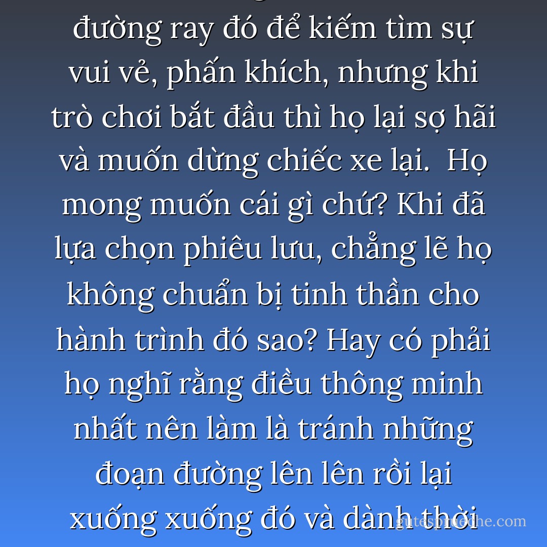 Mình đã đứng một lúc lâu bên cạnh đoạn đường ray gấp khúc của một trò chơi, và nhận thấy hầu hết mọi người đều trèo lên đường ray đó để kiếm tìm sự vui vẻ, phấn khích, nhưng khi trò chơi bắt đầu thì họ lại sợ hãi và muốn dừng chiếc xe lại.<br /><br />Họ mong muốn cái gì chứ? Khi đã lựa chọn phiêu lưu, chẳng lẽ họ không chuẩn bị tinh thần cho hành trình đó sao? Hay có phải họ nghĩ rằng điều thông minh nhất nên làm là tránh những đoạn đường lên lên rồi lại xuống xuống đó và dành thời gian để chơi trò ngựa gỗ cho an toàn vì nó chỉ chạy vòng quanh trên một vòng tròn mà thôi? - Paulo Coelho