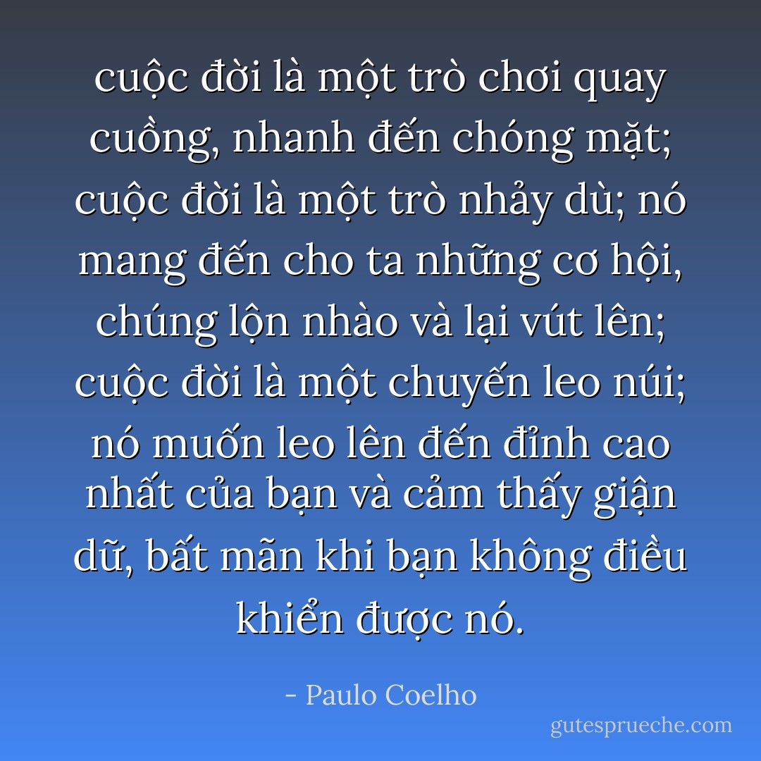 cuộc đời là một trò chơi quay cuồng, nhanh đến chóng mặt; cuộc đời là một trò nhảy dù; nó mang đến cho ta những cơ hội, chúng lộn nhào và lại vút lên; cuộc đời là một chuyến leo núi; nó muốn leo lên đến đỉnh cao nhất của bạn và cảm thấy giận dữ, bất mãn khi bạn không điều khiển được nó. - Paulo Coelho
