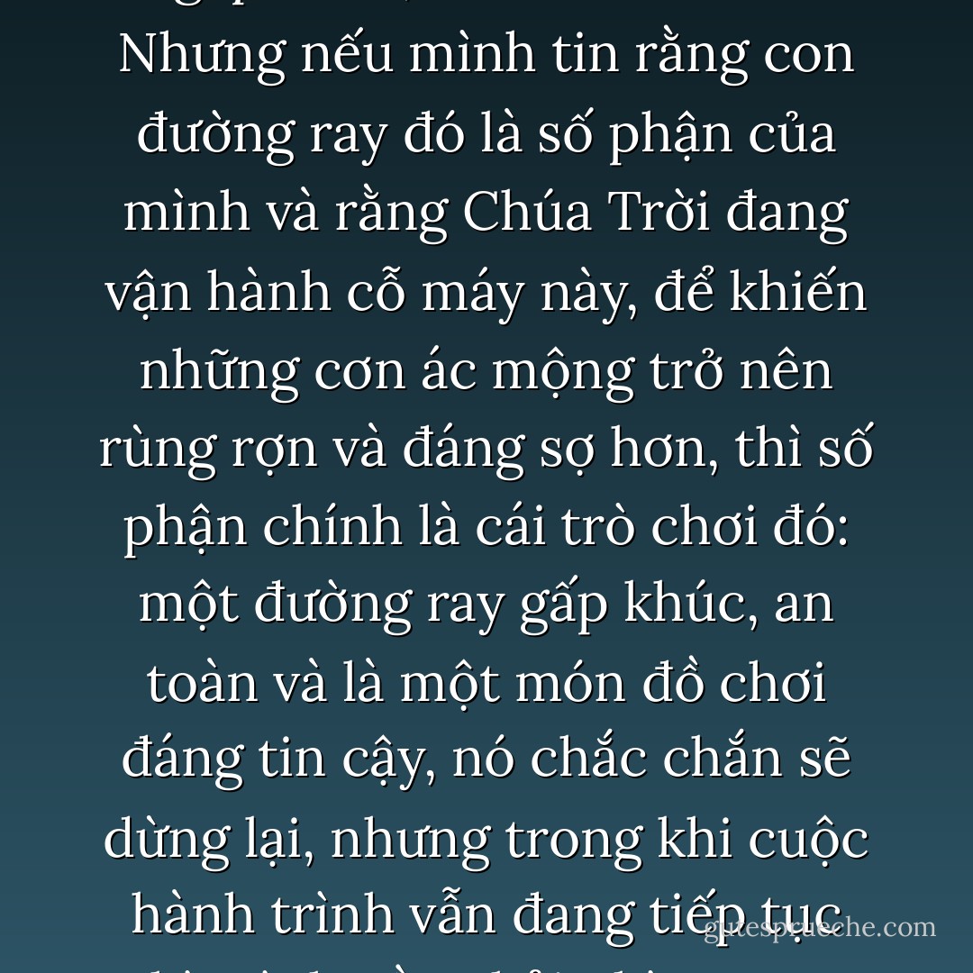 À, mình sẽ cảm thấy như bị mắc bẫy, thấy mệt mỏi, sợ hãi khi đến những chỗ cua cong gấp khúc, và muốn từ bỏ. Nhưng nếu mình tin rằng con đường ray đó là số phận của mình và rằng Chúa Trời đang vận hành cỗ máy này, để khiến những cơn ác mộng trở nên rùng rợn và đáng sợ hơn, thì số phận chính là cái trò chơi đó: một đường ray gấp khúc, an toàn và là một món đồ chơi đáng tin cậy, nó chắc chắn sẽ dừng lại, nhưng trong khi cuộc hành trình vẫn đang tiếp tục thì mình cần phải nhìn ra xa, ngắm quang cảnh xung quanh và hò reo với niềm phấn khích. - Paulo Coelho