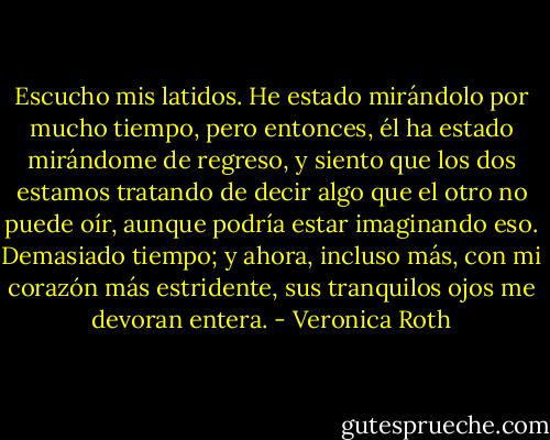 Escucho mis latidos. He estado mirándolo por mucho tiempo, pero entonces, él ha estado mirándome de regreso, y siento que los dos estamos tratando de decir algo que el otro no puede oír, aunque podría estar imaginando eso. Demasiado tiempo; y ahora, incluso más, con mi corazón más estridente, sus tranquilos ojos me devoran entera. - Veronica Roth