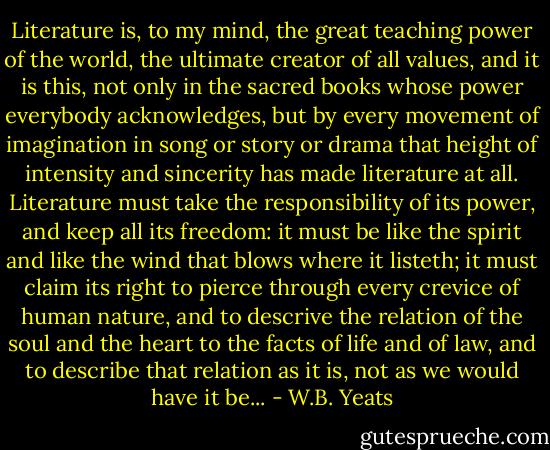 Literature is, to my mind, the great teaching power of the world, the ultimate creator of all values, and it is this, not only in the sacred books whose power everybody acknowledges, but by every movement of imagination in song or story or drama that height of intensity and sincerity has made literature at all. Literature must take the responsibility of its power, and keep all its freedom: it must be like the spirit and like the wind that blows where it listeth; it must claim its right to pierce through every crevice of human nature, and to descrive the relation of the soul and the heart to the facts of life and of law, and to describe that relation as it is, not as we would have it be... - W.B. Yeats