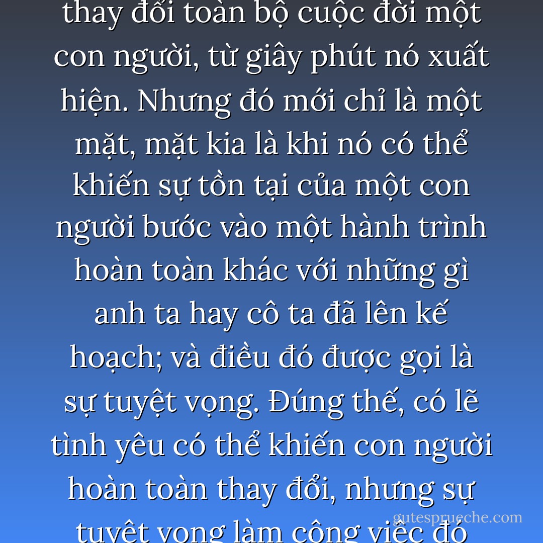 Tình yêu, không nghi ngờ gì, là một thứ sức mạnh có thể làm thay đổi toàn bộ cuộc đời một con người, từ giây phút nó xuất hiện. Nhưng đó mới chỉ là một mặt, mặt kia là khi nó có thể khiến sự tồn tại của một con người bước vào một hành trình hoàn toàn khác với những gì anh ta hay cô ta đã lên kế hoạch; và điều đó được gọi là sự tuyệt vọng. Đúng thế, có lẽ tình yêu có thể khiến con người hoàn toàn thay đổi, nhưng sự tuyệt vọng làm công việc đó còn nhanh hơn. - Paulo Coelho