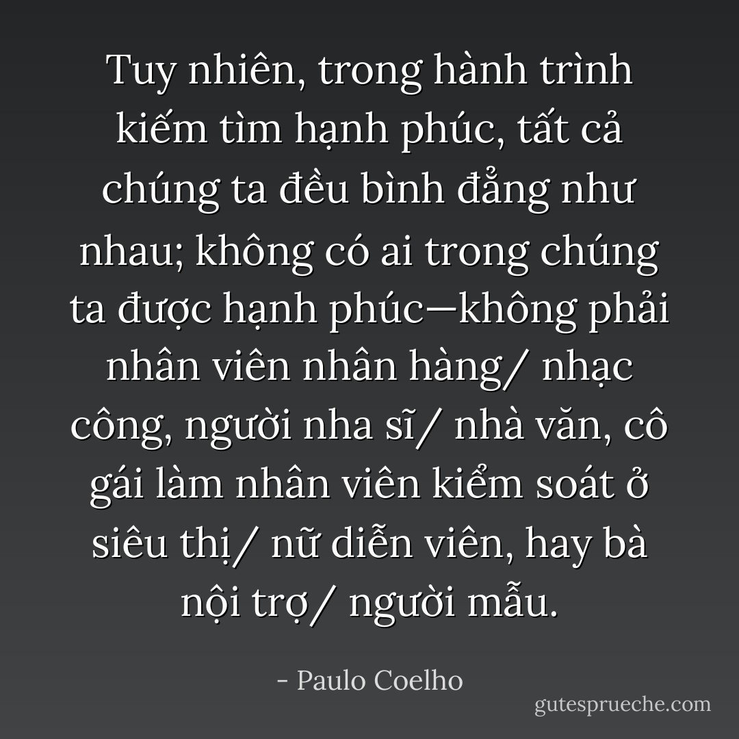 Tuy nhiên, trong hành trình kiếm tìm hạnh phúc, tất cả chúng ta đều bình đẳng như nhau; không có ai trong chúng ta được hạnh phúc—không phải nhân viên nhân hàng/ nhạc công, người nha sĩ/ nhà văn, cô gái làm nhân viên kiểm soát ở siêu thị/ nữ diễn viên, hay bà nội trợ/ người mẫu. - Paulo Coelho